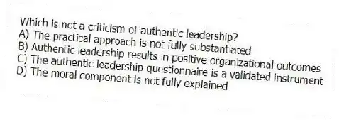 Which is not a criticism of authentic leadership?
A) The practical approach is not fully substantiated
B) Authentic leadership results in positive organizational outcomes
C) The authentic leadership questionnaire is a validated instrument
D) The moral component is not fully explained