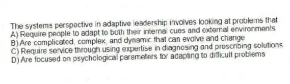 The systems perspective in adaptive leadership involves looking at problems that
A) Require people to adapt to both their internal cues and external environments
B) Are complicated, complex, and dynamic that can evolve and change
C) Require service through using expertise in diagnosing and prescribing solutions
D) Are focused on psychological parameters for adapting to difficult problems