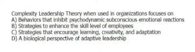 Complexity Leadership Theory when used in organizations focuses on
A) Behaviors that inhibit psychodynamic subconscious emotional reactions
B) Strategies to enhance the skill level of employees
C) Strategies that encourage learning, creativity, and adaptation
D) A biological perspective of adaptive leadership