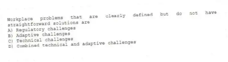 Workplace problems that are clearly defined but do not have straightforward solutions are
A) Regulatory challenges
B) Adaptive challenges
C) Technical challenges
D) Combined technical and adaptive challenges