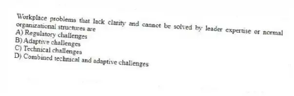 Workplace problems that lack clarity and cannot be solved by leader expertise or normal organizational structures are
A) Regulatory challenges
B) Adaptive challenges
C) Technical challenges
D) Combined technical and adaptive challenges