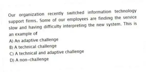 Our organization recently switched information technology support firms. Some of our employees are finding the service slow and having difficulty interpreting the new system. This is an example of
A) An adaptive challenge
B) A technical challenge
C) A technical and adaptive challenge
D) A non-challenge