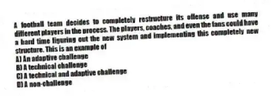 A football team decides to completely restructure its offense and use many different players in the process. The players, coaches, and even the fans could have a hard time figuring out the new system and implementing this completely new structure. This is an example of
A) An adaptive challenge
B) A technical challenge
C) A technical and adaptive challenge
D) A non-challenge