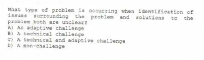 What type of problem is occurring when identification of issues surrounding the problem and solutions to the problem both are unclear?
A) An adaptive challenge
B) A technical challenge
C) A technical and adaptive challenge
D) A non-challenge