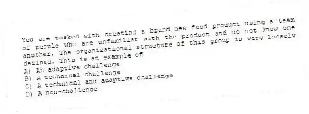 You are tasked with creating a brand new food product using a team of people who are unfamiliar with the product and do not know one another. The organizational structure of this group is very loosely defined. This is an example of
A) An adaptive challenge
B) A technical challenge
C) A technical and adaptive challenge
D) A non-challenge