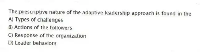 The prescriptive nature of the adaptive leadership approach is found in the
A) Types of challenges
B) Actions of the followers
C) Response of the organization
D) Leader behaviors