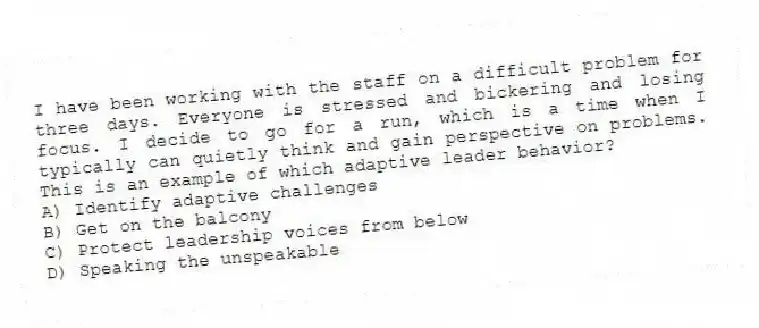 I have been working with the staff on a difficult problem for three days. Everyone is stressed and bickering and losing focus. I decide to go for a run, which is a time when I typically can quietly think and gain perspective on problems. This is an example of which adaptive leader behavior?
A) Identify adaptive challenges
B) Get on the balcony
C) Protect leadership voices from below
D) Speaking the unspeakable