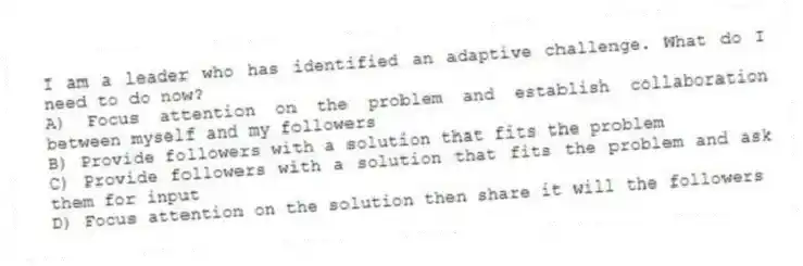 I am a leader who has identified an adaptive challenge. What do I need to do now?
A) Focus attention on the problem and establish collaboration between myself and my followers
B) Provide followers with a solution that fits the problem
C) Provide followers with a solution that fits the problem and ask them for input
D) Focus attention on the solution then share it will the followers