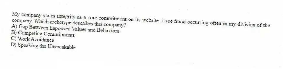 My company states integrity as a core commitment on its website. I see fraud occurring often in my division of the company. Which archetype describes this company?
A) Gap Between Espoused Values and Behaviors
B) Competing Commitments
C) Work Avoidance
D) Speaking the Unspeakable