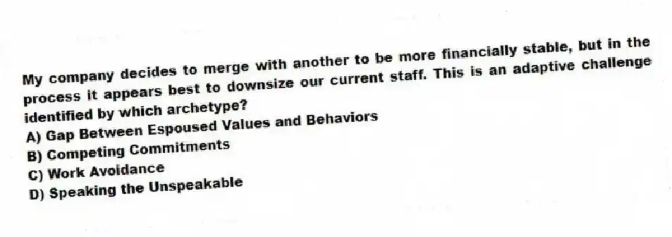 My company decides to merge with another to be more financially stable, but in the process it appears best to downsize our current staff. This is an adaptive challenge identified by which archetype?
A) Gap Between Espoused Values and Behaviors
B) Competing Commitments
C) Work Avoidance
D) Speaking the Unspeakable