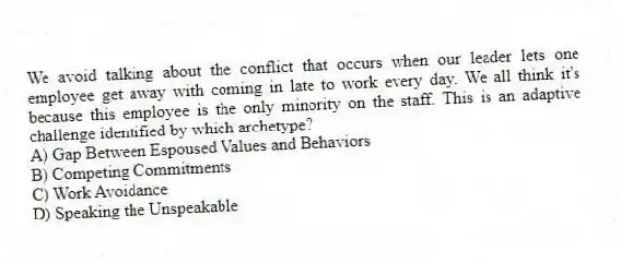 We avoid talking about the conflict that occurs when our leader lets one employee get away with coming in late to work every day. We all think it's because this employee is the only minority on the staff. This is an adaptive challenge identified by which archetype?
A) Gap Between Espoused Values and Behaviors
B) Competing Commitments
C) Work Avoidance
D) Speaking the Unspeakable