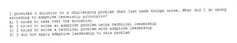 I provided a solution to a challenging problem that just made things worse. What did I do wrong according to adaptive leadership principles?
A) I tried to take over the situation
B) I tried to solve an adaptive problem using technical leadership
C) I tried to solve a technical problem with adaptive leadership
D) I did not apply adaptive leadership to this problem