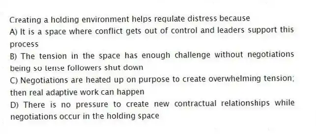 Creating a holding environment helps regulate distress because
A) It is a space where conflict gets out of control and leaders support this process
B) The tension in the space has enough challenge without negotiations being so tense followers shut down
C) Negotiations are heated up on purpose to create overwhelming tension; then real adaptive work can happen
D) There is no pressure to create new contractual relationships while negotiations occur in the holding space