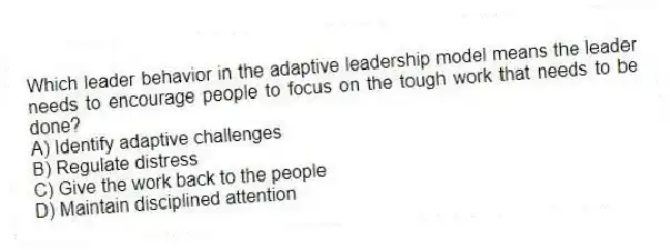 Which leader behavior in the adaptive leadership model means the leader needs to encourage people to focus on the tough work that needs to be done?
A) Identify adaptive challenges
B) Regulate distress
C) Give the work back to the people
D) Maintain disciplined attention