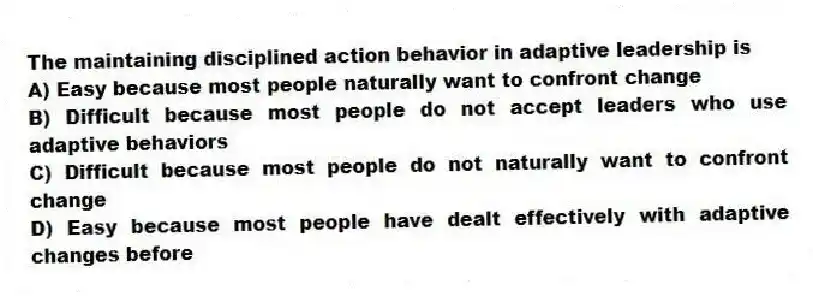 The maintaining disciplined action behavior in adaptive leadership is
A) Easy because most people naturally want to confront change
B) Difficult because most people do not accept leaders who use adaptive behaviors
C) Difficult because most people do not naturally want to confront change
D) Easy because most people have dealt effectively with adaptive changes before