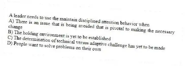 A leader needs to use the maintain disciplined attention behavior when
A) There is an issue that is being avoided that is pivotal to making the necessary change
B) The holding environment is yet to be established
C) The determination of technical versus adaptive challenge has yet to be made
D) People want to solve problems on their own