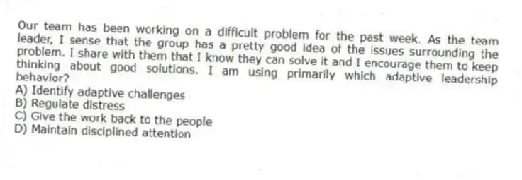 Our team has been working on a difficult problem for the past week. As the team leader, I sense that the group has a pretty good idea of the issues surrounding the problem. I share with them that I know they can solve it and I encourage them to keep thinking about good solutions. I am using primarily which adaptive leadership behavior?
A) Identify adaptive challenges
B) Regulate distress
C) Give the work back to the people
D) Maintain disciplined attention