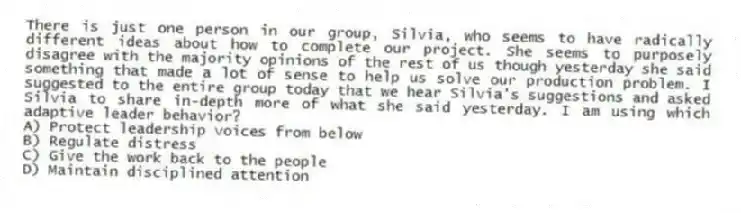There is just one person in our group, Silvia, who seems to have radically different ideas about how to complete our project. She seems to purposely disagree with the majority opinions of the rest of us though yesterday she said something that made a lot of sense to help us solve our production problem. I suggested to the entire group today that we hear Silvia's suggestions and asked Silvia to share in-depth more of what she said yesterday. I am using which adaptive leader behavior?
A) Protect leadership voices from below
B) Regulate distress
C) Give the work back to the people
D) Maintain disciplined attention