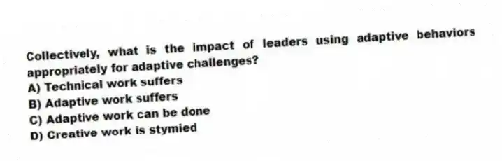 Collectively, what is the impact of leaders using adaptive behaviors appropriately for adaptive challenges?
A) Technical work suffers
B) Adaptive work suffers
C) Adaptive work can be done
D) Creative work is stymied
