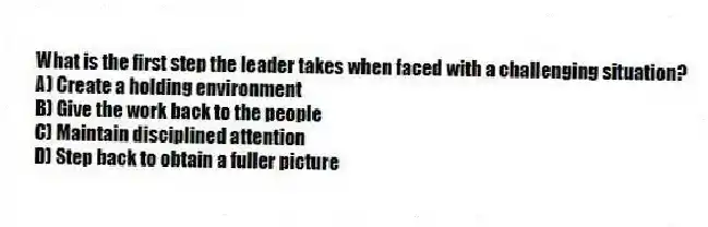 What is the first step the leader takes when faced with a challenging situation?
A) Create a holding environment
B) Give the work back to the people
C) Maintain disciplined attention
D) Step back to obtain a fuller picture