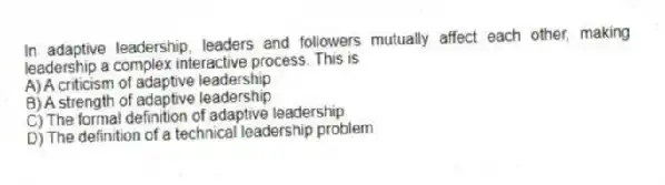 In adaptive leadership, leaders and followers mutually affect each other, making leadership a complex interactive process. This is
A) A criticism of adaptive leadership
B) A strength of adaptive leadership
C) The formal definition of adaptive leadership
D) The definition of a technical leadership problem