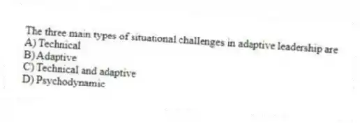 The three main types of situational challenges in adaptive leadership are
A) Technical
B) Adaptive
C) Technical and adaptive
D) Psychodynamic