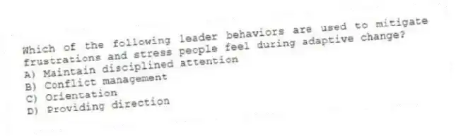 Which of the following leader behaviors are used to mitigate frustrations and stress people feel during adaptive change?
A) Maintain disciplined attention
B) Conflict management
C) Orientation
D) Providing direction