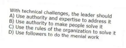 With technical challenges, the leader should
A) Use authority and expertise to address it
B) Use authority to make people solve it
C) Use the rules of the organization to solve it
D) Use followers to do the menial work