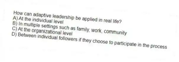 How can adaptive leadership be applied in real life?
A) At the individual level
B) In multiple settings such as family, work, community
C) At the organizational level
D) Between individual followers if they choose to participate in the process