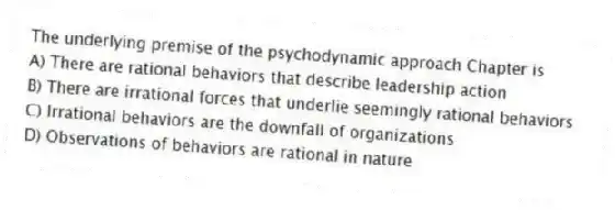 The underlying premise of the psychodynamic approach Chapter is
A) There are rational behaviors that describe leadership action
B) There are irrational forces that underlie seemingly rational behaviors
C) Irrational behaviors are the downfall of organizations
D) Observations of behaviors are rational in nature