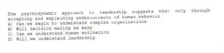 The psychodynamic approach to leadership suggests that only through accepting and explaining undercurrents of human behavior
A) Can we begin to understand complex organizations
B) Will decision making be easy
C) Can we understand human motivation
D) Will we understand leadership