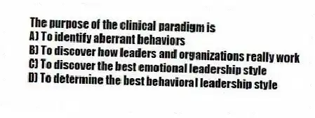 The purpose of the clinical paradigm is
A) To identify aberrant behaviors
B) To discover how leaders and organizations really work
C) To discover the best emotional leadership style
D) To determine the best behavioral leadership style