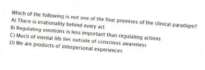 Which of the following is not one of the four premises of the clinical paradigm?
A) There is irrationality behind every act
B) Regulating emotions is less important than regulating actions
C) Much of mental life lies outside of conscious awareness
D) We are products of interpersonal experiences