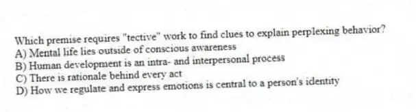 Which premise requires "tective" work to find clues to explain perplexing behavior?
A) Mental life lies outside of conscious awareness
B) Human development is an intra- and interpersonal process
C) There is rationale behind every act
D) How we regulate and express emotions is central to a person's identity