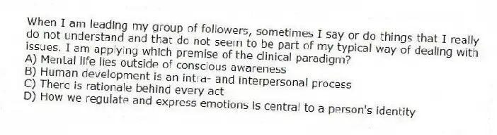 When I am leading my group of followers, sometimes I say or do things that I really do not understand and that do not seem to be part of my typical way of dealing with issues. I am applying which premise of the clinical paradigm?
A) Mental life lies outside of conscious awareness
B) Human development is an intra- and interpersonal process
C) There is rationale behind every act
D) How we regulate and express emotions is central to a person's identity