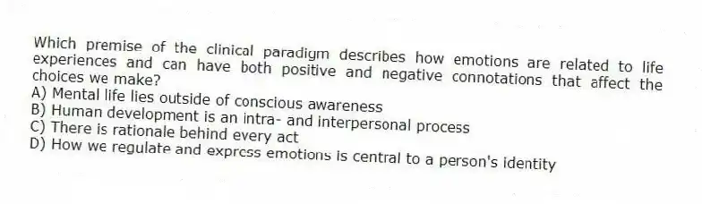 Which premise of the clinical paradigm describes how emotions are related to life experiences and can have both positive and negative connotations that affect the choices we make?
A) Mental life lies outside of conscious awareness
B) Human development is an intra- and interpersonal process
C) There is rationale behind every act
D) How we regulate and express emotions is central to a person's identity