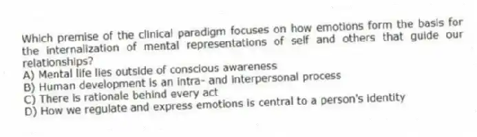Which premise of the clinical paradigm focuses on how emotions form the basis for the internalization of mental representations of self and others that guide our relationships?
A) Mental life lies outside of conscious awareness
B) Human development is an intra- and interpersonal process
C) There is rationale behind every act
D) How we regulate and express emotions is central to a person's identity