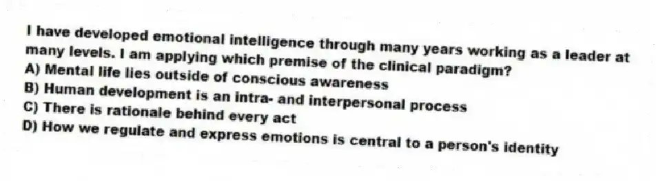 I have developed emotional intelligence through many years working as a leader at many levels. I am applying which premise of the clinical paradigm?
A) Mental life lies outside of conscious awareness
B) Human development is an intra- and interpersonal process
C) There is rationale behind every act
D) How we regulate and express emotions is central to a person's identity