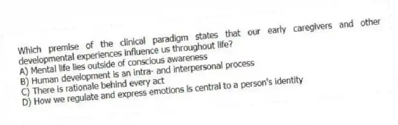 Which premise of the clinical paradigm states that our early caregivers and other developmental experiences influence us throughout life?
A) Mental life lies outside of conscious awareness
B) Human development is an intra- and interpersonal process
C) There is rationale behind every act
D) How we regulate and express emotions is central to a person's identity