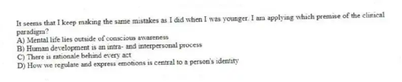 It seems that I keep making the same mistakes as I did when I was younger. I am applying which premise of the clinical paradigm?
A) Mental life lies outside of conscious awareness
B) Human development is an intra- and interpersonal process
C) There is rationale behind every act
D) How we regulate and express emotions is central to a person's identity
