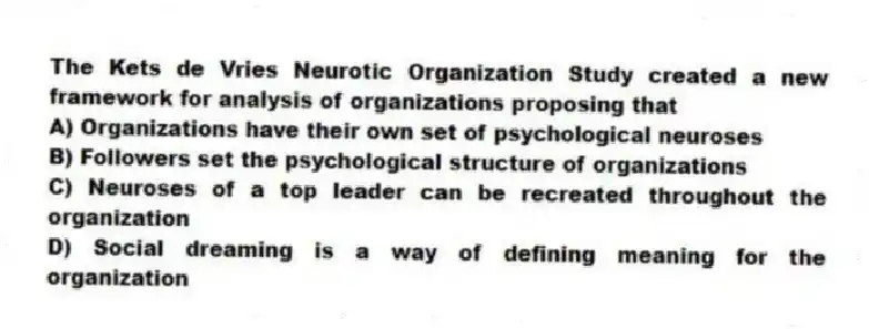 The Kets de Vries Neurotic Organization Study created a new framework for analysis of organizations proposing that
A) Organizations have their own set of psychological neuroses
B) Followers set the psychological structure of organizations
C) Neuroses of a top leader can be recreated throughout the organization
D) Social dreaming is a way of defining meaning for the organization