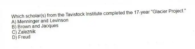 Which scholar(s) from the Tavistock Institute completed the 17-year "Glacier Project."
A) Menninger and Levinson
B) Brown and Jacques
C) Zaleznik
D) Freud