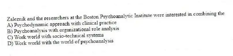 Zaleznik and the researchers at the Boston Psychoanalytic Institute were interested in combining the
A) Psychodynamic approach with clinical practice
B) Psychoanalysis with organizational role analysis
C) Work world with socio-technical systems
D) Work world with the world of psychoanalysis