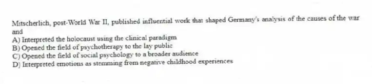 Mitscherlich, post-World War II, published influential work that shaped Germany's analysis of the causes of the war and
A) Interpreted the holocaust using the clinical paradigm
B) Opened the field of psychotherapy to the lay public
C) Opened the field of social psychology to a broader audience
D) Interpreted emotions as stemming from negative childhood experiences