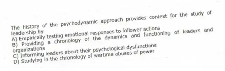 The history of the psychodynamic approach provides context for the study of leadership by
A) Empirically testing emotional responses to follower actions
B) Providing a chronology of the dynamics and functioning of leaders and organizations
C) Informing leaders about their psychological dysfunctions
D) Studying in the chronology of wartime abuses of power