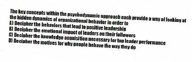 The key concepts within the psychodynamic approach each provide a way of looking at the hidden dynamics of organizational behavior in order to
A) Decipher the behaviors that lead to positive leadership
B) Decipher the emotional impact of leaders on their followers
C) Decipher the knowledge acquisition necessary for top leader performance
D) Decipher the motives for why people behave the way they do