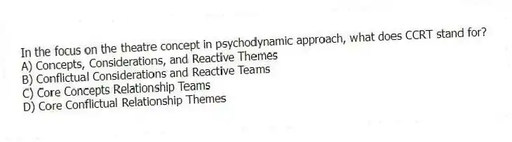 In the focus on the theatre concept in psychodynamic approach, what does CCRT stand for?
A) Concepts, Considerations, and Reactive Themes
B) Conflictual Considerations and Reactive Teams
C) Core Concepts Relationship Teams
D) Core Conflictual Relationship Themes