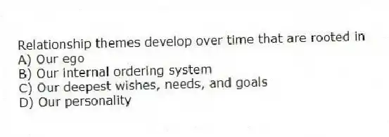 Relationship themes develop over time that are rooted in
A) Our ego
B) Our internal ordering system
C) Our deepest wishes, needs, and goals
D) Our personality