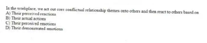 In the workplace, we act out core conflictual relationship themes onto others and then react to others based on
A) Their perceived reactions
B) Their actual actions
C) Their perceived emotions
D) Their demonstrated emotions