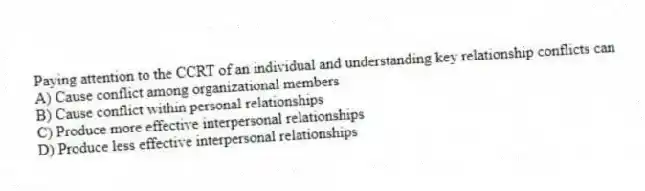 Paying attention to the CCRT of an individual and understanding key relationship conflicts can
A) Cause conflict among organizational members
B) Cause conflict within personal relationships
C) Produce more effective interpersonal relationships
D) Produce less effective interpersonal relationships